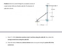 Problem 2: Part of a control linkage for an airplane consists of
D.
a rigid member CBD and a flexible cable AB. The diameter of
cable AB is 50 mm.
400 mm-
300 mm
-400 mm-
c. Given P = 10 kN, determine reactions at pin C and force along the cable AB. Also, obtain the
average normal stress along the cable AB.
d. Draw the state of stress on a volume element taken at any point along the portion BD of the
control arm.
