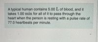 A typical human contains 5.00 L of blood, and it
takes 1.00 min for all of it to pass through the
heart when the person is resting with a pulse rate of
77.0 heartbeats per minute.
