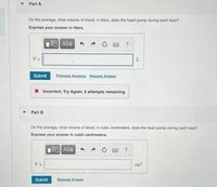 Part A
On the average, what volume of blood, in liters, does the heart pump during each beat?
Express your answer in liters.
V =
L
Submit
Previous Answers Request Answer
X Incorrect; Try Again; 5 attempts remaining
Part B
On the average, what volume of blood, in cubic centimeters, does the heart pump during each beat?
Express your answer in cubic centimeters.
?
V =
cm
Submit
Request Answer
