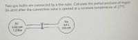 Two gas bulbs are connected by a thin tube. Calculate the partial pressure of Argon
(in atm) after the connective valve is opened at a constant temperature of 27°C.
Ar
Ne
3.4 L
0.63 atm
1.2 litre
2.8 atm
