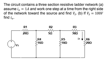 The circuit contains a three section resistive ladder network (a)
assume i, = 1A and work one step at a time from the right side
of the network toward the source and find V. (b) If Vs = 100V
find io.
R1
2002
R4
160
R2
50
R5
>1002
R3
ww
3002
io
R6
2002