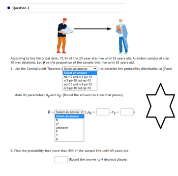 Question 3
According to the historical data, 72.9% of the 20-year-olds live until 65 years old. A random sample of size
70 was obtained. Let be the proportion of the sample that live until 65 years old.
) to describe the probability distribution of pand
1. Use the Central Limit Theorem (Select an answer
Select an answer
np>10 and n(1-p)>10
n(1-p)<10 but np>10
np<10 and n(1-p)<10
n(1-p)<10 but np>10
state its parameters and op: (Round the answers to 4 decimal places)
p~ Select an answer
Select an answer
N
X²
unknown
F
T
B
(H₂
3
op=
2. Find the probability that more than 85% of the sample live until 65 years old.
(Round the answer to 4 decimal places)