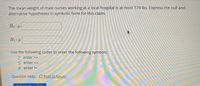 The mean weight of male nurses working at a local hospital is at most 174 lbs. Express the null and
alternative hypotheses in symbolic form for this claim.
H1:4
Use the following codes to enter the following symbols:
> enter >=
< enter <=
+ enter !=
Question Help: DPost to forum
Submit
VI H
