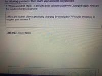 the following questions. Then share your answers on jamboard.
1. When a neutral object is brought near a larger positively Charged object how are
the negative charges organized?
2 How are neutral objects positively charged by conduction? Provide evidence to
support your answer ?
Task #2: Lesson Notes
