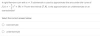 A right Riemann sum with n = 3 subintervals is used to approximate the area under the curve of
3
f(x) = -x² + 18x + 9 over the interval [7, 8]. Is the approximation an underestimate or an
overestimate?
Select the correct answer below:
O overestimate
O underestimate
