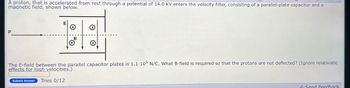 A proton, that is accelerated from rest through a potential of 14.0 kV enters the velocity filter, consisting of a parallel-plate capacitor and a
magnetic field, shown below.
112
The E-field between the parallel capacitor plates is 1.1.105 N/C. What B-field is required so that the protons are not deflected? (Ignore relativistic
effects for high velocities.)
Submit Answer Tries 0/12
Send Feedback