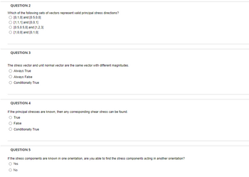 QUESTION 2
Which of the following sets of vectors represent valid principal stress directions?
O [0,1,0] and [0.5,0,0]
[1,1,1] and [0,0,1]
[0.5,0.5,0] and [1,2,3]
O [1,0,0] and [0,1,0]
QUESTION 3
The stress vector and unit normal vector are the same vector with different magnitudes.
Always True
Always False
Conditionally True
QUESTION 4
If the principal stresses are known, then any corresponding shear stress can be found.
True
False
Conditionally True
QUESTION 5
If the stress components are known in one orientation, are you able to find the stress components acting in another orientation?
Yes
O No