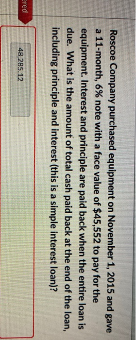 ered
Roscoe Company purchased equipment on November 1, 2015 and gave
a 11-month, 6% note with a face value of $45,552 to pay for the
equipment. Interest and principle are paid back when the entire loan is
due. What is the amount of total cash paid back at the end of the loan,
including principle and interest (this is a simple interest loan)?
48,285.12