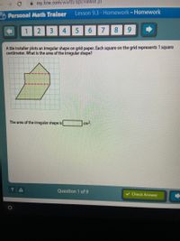 A my.hrw.com/wwtb/api/viewer.pl
O Personal Math Trainer
Lesson 9.3- Homework-Homework
2
3 4 5
7.
8
6.
A tile installer plots an irregular shape on grid paper. Each square on the grid represents 1 square
centimeter. What is the area of the irregular shape?
The area of the irregular shape is
cm2
Question 1 of 9
Check Answer
