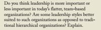 Do you think leadership is more important or
less important in today's flatter, team-based
organizations? Are some leadership styles better
suited to such organizations as opposed to tradi-
tional hierarchical organizations? Explain.
