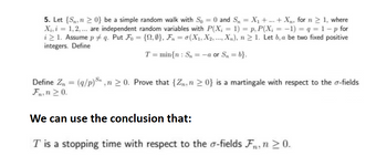 5. Let {S, n ≥ 0} be a simple random walk with So = 0 and S₁ = X₁ + ... + X₁, for n ≥ 1, where
X₁, i = 1, 2, ... are independent random variables with P(X; = 1) = p, P(X¡ = − 1) = q = 1-p for
i > 1. Assume p‡q. Put Fo= {2,0}, Fn = 0(X₁, X2, ..., Xn), n ≥ 1. Let b, a be two fixed positive
integers. Define
T= min{n: S₁ = -a or Sn=b}.
Define Zn = (q/p), n ≥ 0. Prove that {Zn, n ≥ 0} is a martingale with respect to the o-fields
Fn, n ≥ 0.
We can use the conclusion that:
T is a stopping time with respect to the o-fields Fn, n ≥ 0.