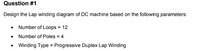 Question #1
Design the Lap winding diagram of DC machine based on the following parameters:
• Number of Loops = 12
• Number of Poles = 4
• Winding Type = Progressive Duplex Lap Winding
