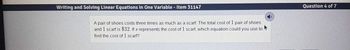 Writing and Solving Linear Equations in One Variable - Item 31147
A pair of shoes costs three times as much as a scarf. The total cost of 1 pair of shoes
and 1 scarf is $32. If s represents the cost of 1 scarf, which equation could you use to
find the cost of 1 scarf?
Question 4 of 7