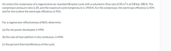 Air enters the compressor of a regenerative air-standard Brayton cycle with a volumetric flow rate of 20 m³/s at 0.8 bar, 280 K. The
compressor pressure ratio is 20, and the maximum cycle temperature is 1950 K. For the compressor, the isentropic efficiency is 92%
and for the turbine the isentropic efficiency is 95%.
For a regenerator effectiveness of 86%, determine:
(a) the net power developed, in MW.
(b) the rate of heat addition in the combustor, in MW.
(c) the percent thermal efficiency of the cycle.