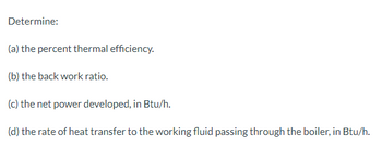 Determine:
(a) the percent thermal efficiency.
(b) the back work ratio.
(c) the net power developed, in Btu/h.
(d) the rate of heat transfer to the working fluid passing through the boiler, in Btu/h.