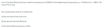 An air-standard Diesel cycle has a maximum temperature of 2000 K. At the beginning of compression, p₁ = 95 kPa and T₁ = 300 K. The
mass of air is 12 g.
For a compression ratio of 15, determine:
(a) the net work of the cycle, in kJ.
(b) the percent thermal efficiency.
(c) the mean effective pressure, in kPa.