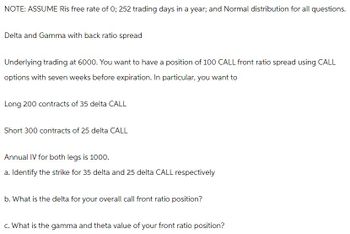 NOTE: ASSUME Ris free rate of 0; 252 trading days in a year; and Normal distribution for all questions.
Delta and Gamma with back ratio spread
Underlying trading at 6000. You want to have a position of 100 CALL front ratio spread using CALL
options with seven weeks before expiration. In particular, you want to
Long 200 contracts of 35 delta CALL
Short 300 contracts of 25 delta CALL
Annual IV for both legs is 1000.
a. Identify the strike for 35 delta and 25 delta CALL respectively
b. What is the delta for your overall call front ratio position?
c. What is the gamma and theta value of your front ratio position?