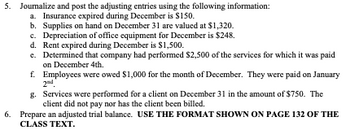 5. Journalize and post the adjusting entries using the following information:
a. Insurance expired during December is $150.
b. Supplies on hand on December 31 are valued at $1,320.
c. Depreciation of office equipment for December is $248.
d. Rent expired during December is $1,500.
e. Determined that company had performed $2,500 of the services for which it was paid
on December 4th.
f. Employees were owed $1,000 for the month of December. They were paid on January
2nd
g. Services were performed for a client on December 31 in the amount of $750. The
client did not pay nor has the client been billed.
6. Prepare an adjusted trial balance. USE THE FORMAT SHOWN ON PAGE 132 OF THE
CLASS TEXT.