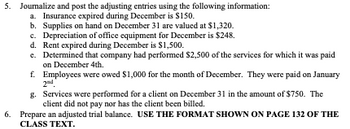 ### Adjusting Entries and Adjusted Trial Balance Preparation

#### 5. Journalize and Post Adjusting Entries

Use the following information to journalize and post adjusting entries for the end of the accounting period:

a. **Insurance Expired**: Insurance expired during December is $150.
b. **Supplies on Hand**: Supplies on hand on December 31 are valued at $1,320.
c. **Depreciation of Office Equipment**: Depreciation of office equipment for December is $248.
d. **Rent Expense**: Rent expired during December is $1,500.
e. **Unearned Revenue**: Determined that the company had performed $2,500 of the services for which it was paid on December 4th.
f. **Accrued Salaries**: Employees were owed $1,000 for the month of December, and they were paid on January 2nd.
g. **Accrued Revenue**: Services were performed for a client on December 31 in the amount of $750. The client did not pay nor has the client been billed.

#### 6. Prepare an Adjusted Trial Balance

Ensure to use the format shown on page 132 of the class text for the adjusted trial balance.

Explanation of Adjusting Entries:

1. **Insurance Expired**
   - **Journal Entry**:
     - Debit: Insurance Expense $150
     - Credit: Prepaid Insurance $150

2. **Supplies on Hand**
   - **Journal Entry**:
     - Debit: Supplies Expense $1,320
     - Credit: Supplies $1,320

3. **Depreciation of Office Equipment**
   - **Journal Entry**:
     - Debit: Depreciation Expense $248
     - Credit: Accumulated Depreciation - Office Equipment $248

4. **Rent Expired**
   - **Journal Entry**:
     - Debit: Rent Expense $1,500
     - Credit: Prepaid Rent $1,500

5. **Unearned Revenue Adjustment**
   - **Journal Entry**:
     - Debit: Unearned Revenue $2,500
     - Credit: Service Revenue $2,500

6. **Accrued Salaries**
   - **Journal Entry**:
     - Debit: Salaries Expense $1,000
     - Credit: Salaries Payable $1,000

7. **Accru