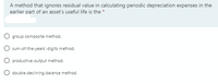 A method that ignores residual value in calculating periodic depreciation expenses in the
earlier part of an asset's useful life is the *
O group composite method.
sum-of-the-years'-digits method.
O productive-output method.
double-declining-balance method.
