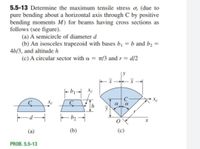 5.5-13 Determine the maximum tensile stress o, (due to
pure bending about a horizontal axis through C by positive
bending moments M) for beams having cross sections as
follows (see figure).
(a) A semicircle of diameter d
(b) An isosceles trapezoid with bases bị = b and bɔ =
4b/3, and altitude h
(c) A circular sector with a = 1/3 and r = d/2
C
C
a
a
(a)
(b)
PROB. 5.5-13
