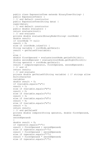 public class ExpressionTree extends BinaryTree<String> {
public ExpressionTree () {
} // end default constructor
public ExpressionTree (String data) {
super (data);
} // end default constructor
public double evaluate() {
return evaluate (root);
} // end evaluate
private double evaluate (BinaryNode<String> rootNode) {
double result;
null)
if (rootNode
result = 0;
else if (rootNode.isLeaf ()) {
String variable
result = getValueOf (variable);
==
}
else {
double first operand evaluate (rootNode.getLeft Child());
double secondOperand evaluate (rootNode.getRightChild());
String operator = rootNode.getData();
result = compute (operator, firstOperand, secondOperand);
} // end if
return result;
} // end evaluate
private double getValueOf (String variable) { // strings allow
=
=
=
multicharacter
variables
double result =
if (variable.equals("a"))
3;
rootNode.getData();
result = = 1;
else if (variable.equals("b"))
result = 2;
else if (variable.equals("c"))
result
else if (variable.equals("d"))
result =
4;
else if (variable.equals("e"))
result
5;
return result;
} // end getValueOf
private double compute (String operator, double firstOperand,
double
secondOperand)
0;
=
{
double result = 0;
if (operator.equals("+"))
result = firstOperand + secondOperand;
else if (operator.equals("-"))
result = firstOperand
secondOperand;
else if (operator.equals("*"))
result = firstOperand * secondOperand;
else if (operator.equals("/"))