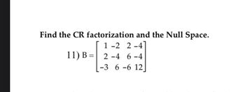 Find the CR factorization and the Null Space.
1-2 2-4
2-4 6-4
11) B=
-3 6-6 12