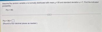 Assume the random variable x is normally distributed with mean μ = 50 and standard deviation a=7. Find the indicated
probability.
P(x > 38)
P(x>38) =
(Round to four decimal places as needed.)
XXXX