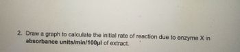 2. Draw a graph to calculate the initial rate of reaction due to enzyme X in
absorbance units/min/100μl of extract.