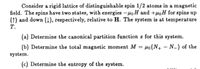 Consider a rigid lattice of distinguishable spin 1/2 atoms in a magnetic
field. The spins have two states, with energies -HọH and +µoH for spins up
(1) and down (4), respectively, relative to H. The system is at temperature
Т.
(a) Determine the canonical partition function z for this system.
(b) Determine the total magnetic moment M = µo(N+ – N-) of the
%3D
system.
(c) Determine the entropy of the system.
