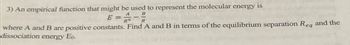 3) An empirical function that might be used to represent the molecular energy is
E=0 一
B
where A and B are positive constants. Find A and B in terms of the equilibrium separation Req and the
dissociation energy Eo.