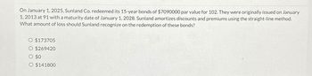 On January 1, 2025, Sunland Co. redeemed its 15-year bonds of $7090000 par value for 102. They were originally issued on January
1, 2013 at 91 with a maturity date of January 1, 2028. Sunland amortizes discounts and premiums using the straight-line method.
What amount of loss should Sunland recognize on the redemption of these bonds?
$173705
$269420
$0
$141800