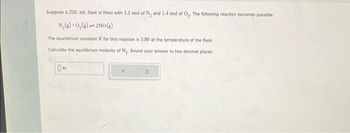 Suppose a 250. ml. flask is filled with 1.1 mol of N₂ and 1.4 mol of O₂. The following reaction becomes possible:
N₂(g) + O₂(g)
2NO(g)
The equilibrium constant K for this reaction is 3.80 at the temperature of the flask.
Calculate the equilibrium molarity of N₂. Round your answer to two decimal places.
OM
pak
X