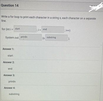 Question 14
4
Write a for loop to print each character in a string s, each character on a separate
line.
for (int i = start
System.out.println
Answer 1:
start
Answer 2:
end
Answer 3:
println
Answer 4:
substring
;i< end
(s. substring
; i++)
);