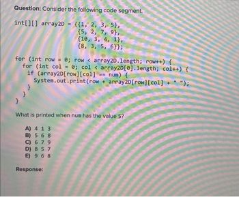 Question: Consider the following code segment.
int[][] array2D = {{1, 2, 3, 5},
{5, 2, 7, 9),
(10, 3, 4, 1},
{8, 3, 5, 6}};
for (int row = 0; row< array2D.length; row++) {
for (int col = 0; col < array2D [0].length; col++) {
if (array2D [row][col] == num) {
System.out.print (row + array2D [row][col] + " ");
}
7
What is printed when num has the value 5?
A) 4 1 3
B) 5 6 8
C) 6 7 9
D) 857
E) 9 6 8
Response: