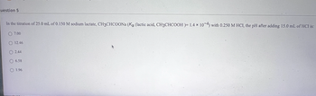 uestion 5
In the titration of 25.0 mL of 0.150 M sodium lactate, CH3CHCOONa (Ka (lactic acid, CH3CHCOOH)= 1.4 x 10-4) with 0.250 M HCl, the pH after adding 15.0 mL of HCl is:
O 7.00
O 12.46
O2.44
O 6.58
O 1.96