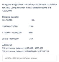 Using the marginal tax rate below, calculate the tax liability
for A.B.C Company when it has a taxable income of $
4,500, 000
Marginal tax rate:
$0 - 50,000
15%
$50,000 - 75,000
25%
$75,000 10,000,000
34%
above 10,000,000
35%
Additional:
5% on income between $100,000 - $335,000
3% on income between $15,000,000 - $18,333,333
Use the editor to format your answer
