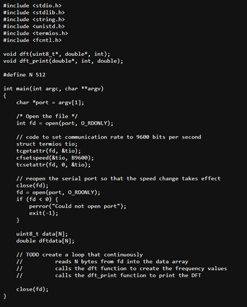 #include <stdio.h>
#include <stdlib.h>
#include <string.h>
#include <unistd.h>
#include <termios.h>
#include <fcntl.h>
void dft(uint8_t*, double*, int);
void dft_print(double*, int, double);
#define N 512
int main(int argc, char **argv)
{
char *port = argv[1];
/* Open the file */
int fd = open(port, O_RDONLY);
// code to set communication rate to 9600 bits per second
struct termios tio;
tcgetattr(fd, &tio);
cfset speed(&tio, B9600);
tcsetattr(fd, 0, &tio);
// reopen the serial port so that the speed change takes effect
close(fd);
fd = open(port, O_RDONLY);
if (fd < 0) {
}
perror("Could not open port");
exit(-1);
uint8_t data[N];
double dftdata[N];
// TODO create a loop that continuously
//
//
reads N bytes from fd into the data array
calls the dft function to create the frequency values
calls the dft_print function to print the DFT
close(fd);
}