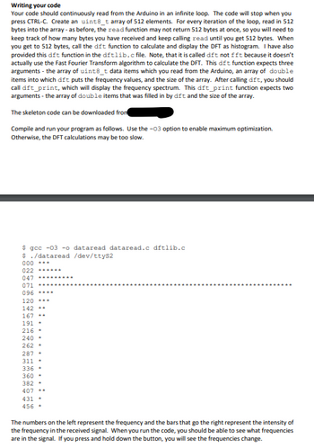 Writing your code
Your code should continuously read from the Arduino in an infinite loop. The code will stop when you
press CTRL-C. Create an uint8_t array of 512 elements. For every iteration of the loop, read in 512
bytes into the array - as before, the read function may not return 512 bytes at once, so you will need to
keep track of how many bytes you have received and keep calling read until you get 512 bytes. When
you get to 512 bytes, call the dft function to calculate and display the DFT as histogram. I have also
provided this dift function in the dftlib.c file. Note, that it is called dft not fft because it doesn't
actually use the Fast Fourier Transform algorithm to calculate the DFT. This dft function expects three
arguments - the array of uint8_t data items which you read from the Arduino, an array of double
items into which dft puts the frequency values, and the size of the array. After calling dft, you should
call dft_print, which will display the frequency spectrum. This dft_print function expects two
arguments - the array of double items that was filled in by dft and the size of the array.
The skeleton code can be downloaded from
Compile and run your program as follows. Use the -03 option to enable maximum optimization.
Otherwise, the DFT calculations may be too slow.
$ gcc -03 -o dataread dataread.c dftlib.c
$ ./dataread /dev/ttyS2
000
***
022 ******
047 *****
071
096 ****
120 ***
142 **
167 **
191*
216*
240*
262 +
287*
311+
336-
360-
382-
407 --
431 +
456+
The numbers on the left represent the frequency and the bars that go the right represent the intensity of
the frequency in the received signal. When you run the code, you should be able to see what frequencies
are in the signal. If you press and hold down the button, you will see the frequencies change.