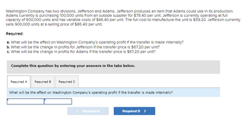 Washington Company has two divisions, Jefferson and Adams. Jefferson produces an Item that Adams could use in its production.
Adams currently is purchasing 100,000 units from an outside supplier for $78.40 per unit. Jefferson is currently operating at full
capacity of 900,000 units and has variable costs of $46.40 per unit. The full cost to manufacture the unit is $59.20. Jefferson currently
sells 900,000 units at a selling price of $86.40 per unit.
Required:
a. What will be the effect on Washington Company's operating profit If the transfer is made internally?
b. What will be the change in profits for Jefferson if the transfer price is $67.20 per unit?
c. What will be the change in profits for Adams if the transfer price is $67.20 per unit?
Complete this question by entering your answers in the tabs below.
Required A Required B Required C
What will be the effect on Washington Company's operating profit if the transfer is made internally?
< Required A
Required B >