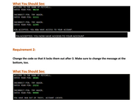 What You Should See:
WELCOME TO THE BANK OF MITCHELL.
ENTER YOUR PIN: 90210
INCORRECT PIN. TRY AGAIN.
ENTER YOUR PIN: 11111
INCORRECT PIN. TRY AGAIN.
ENTER YOUR PIN: 12345
PIN ACCEPTED. YOU NOW HAVE ACCESS TO YOUR ACCOUNT.
PIN ACCEPTED. YOU NOW HAVE ACCESS TO YOUR ACCOUNT.
Requirement 2:
Change the code so that it locks them out after 3. Make sure to change the message at the
bottom, too.
What You Should See:
WELCOME TO THE BANK OF MITCHELL.
ENTER YOUR PIN: 10101
INCORRECT PIN. TRY AGAIN.
ENTER YOUR PIN: 23232
INCORRECT PIN. TRY AGAIN.
ENTER YOUR PIN: 99999
YOU HAVE RUN OUT OF TRIES. ACCOUNT LOCKED.
