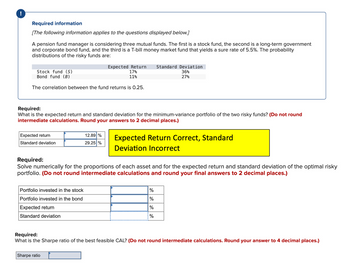 !
Required information
[The following information applies to the questions displayed below.]
A pension fund manager is considering three mutual funds. The first is a stock fund, the second is a long-term government
and corporate bond fund, and the third is a T-bill money market fund that yields a sure rate of 5.5%. The probability
distributions of the risky funds are:
Stock fund (S)
Bond fund (B)
Expected Return
17%
Standard Deviation
11%
36%
27%
The correlation between the fund returns is 0.25.
Required:
What is the expected return and standard deviation for the minimum-variance portfolio of the two risky funds? (Do not round
intermediate calculations. Round your answers to 2 decimal places.)
Expected return
Standard deviation
12.89 %
29.25 %
Expected Return Correct, Standard
Deviation Incorrect
Required:
Solve numerically for the proportions of each asset and for the expected return and standard deviation of the optimal risky
portfolio. (Do not round intermediate calculations and round your final answers to 2 decimal places.)
Portfolio invested in the stock
Portfolio invested in the bond
Expected return
Standard deviation
%
%
%
%
Required:
What is the Sharpe ratio of the best feasible CAL? (Do not round intermediate calculations. Round your answer to 4 decimal places.)
Sharpe ratio