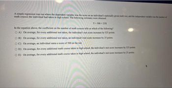 A simple regression was run where the dependent variable was the score on an individual's nationally given math test, and the independent variable was the number of
math courses the individual had taken in high school. The following estimates were obtained.
Y-500 25X
In the equation above, the coefficient on the number of math courses tells us which of the following?
OA) On average, for every additional test taken, the individual's test score increases by 525 points.
OB) On average, for every additional test taken, an individual's test score increases by 25 points.
OC) On average, an individual carns a score of 500 on the test.
OD) On average, for every additional math course taken in high school, the individual's test score increases by 525 points.
OE) On average, for every additional math course taken in high school, the individual's test score increases by 25 points.