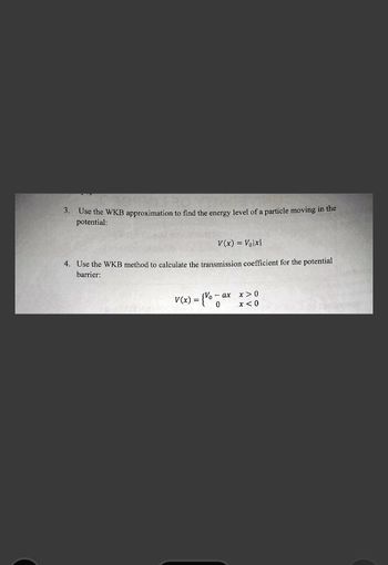 3. Use the WKB approximation to find the energy level of a particle moving in the
potential:
V(x) = Volx|
4. Use the WKB method to calculate the transmission coefficient for the potential
barrier:
V(x) = {Va
-ax x>0
0
x<0