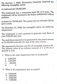 On January 1, 2020, Downtown Company acquired the
following intangible assets:
A trademark for P2,000,000.
The trademark has a remaining legal life of 8 years. The
trademark will be renewed in the future indefinitely without
problem.
A patent for P6,000,000. The patent has an economic life for
just 5 years.
On December 31, 2020, the intangible assets are tested for
impairment.
The trademark is now expected to generate cash flows of
just P120,000 per year.
The cash flows expected to be generated by the patent amount
to P1,000,000 annually for each of the next 4 years.
The appropriate discount rate for all intangible assets is 8%.
The present value of an ordinary annuity of 1 at 8% for 4
periods is 3.31.
1. What is the total impairment loss on trademark?
a. 2,000,000
b. 1,500,000
500,000
d.
с.
2. What is the impairment loss on patent?
a. 2,000,000
b. 4,800,000
c. 2,690,000
d. 1,490,000
