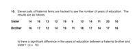 10. Eleven sets of fraternal twins are tracked to see the number of years of education. The
results are as follows:
Sister
14
16
13
12
19
12
14
11
20
16
Brother
16
17
12
14
19
11
18
17
17
16
Is there a significant difference in the years of education between a fraternal brother and
sister? (a = .10)
14
