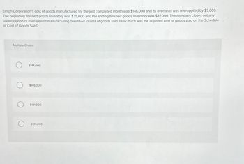 Emigh Corporation's cost of goods manufactured for the just completed month was $146,000 and its overhead was overapplied by $5,000.
The beginning finished goods inventory was $35,000 and the ending finished goods inventory was $37,000. The company closes out any
underapplied or overapplied manufacturing overhead to cost of goods sold. How much was the adjusted cost of goods sold on the Schedule
of Cost of Goods Sold?
Multiple Choice
$144,000
$146,000
$181,000
$139,000