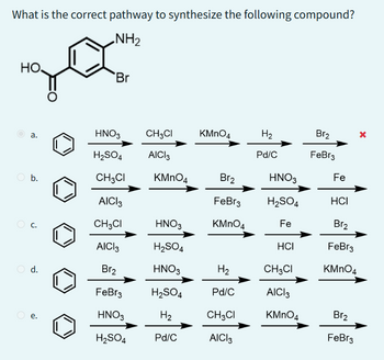 What is the correct pathway to synthesize the following compound?
NH₂
но,
a.
O b.
j
d.
Br
HNO3
H₂SO4
CH3CI
AICI 3
CH3CI
AICI3
Br₂
FeBr3
HNO3
H₂SO4
CH3CI KMnO4
AICI 3
KMnO4
HNO3
H₂SO4
HNO3
H₂SO4
H₂
Pd/C
Br₂
FeBr3
KMnO4
H₂
Pd/C
CH3CI
AICI 3
H₂
Pd/C
HNO3
H₂SO4
Fe
HCI
CH3CI
AICI 3
KMnO4
Br₂
FeBr3
Fe
X
HCI
Br₂
FeBr3
KMnO4
Br₂
FeBr3