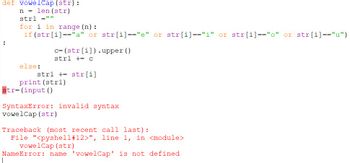 def vowelCap (str):
n = len (str)
strl1 =""
:
for i in range (n):
if (str[i]=="a" or str[i]=="e" or str[i]=="i" or str[i]=="o" or str[i]=="u")
else:
||
c= (str[i]).upper ()
strl + C
strl + str[i]
str= (input ()
print (str1)
SyntaxError: invalid syntax
vowelCap (str)
Traceback (most recent call last):
File "<pyshell #12>", line 1, in <module>
vowelCap (str)
NameError: name 'vowelCap' is not defined