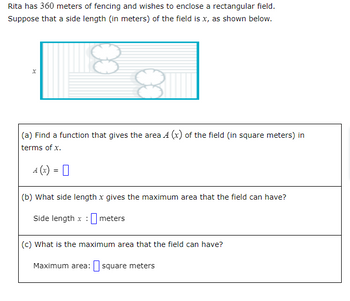 Rita has 360 meters of fencing and wishes to enclose a rectangular field.
Suppose that a side length (in meters) of the field is x, as shown below.
X
(a) Find a function that gives the area 4 (x) of the field (in square meters) in
terms of x.
4(x) =
(b) What side length x gives the maximum area that the field can have?
Side length x meters
(c) What is the maximum area that the field can have?
Maximum area: square meters